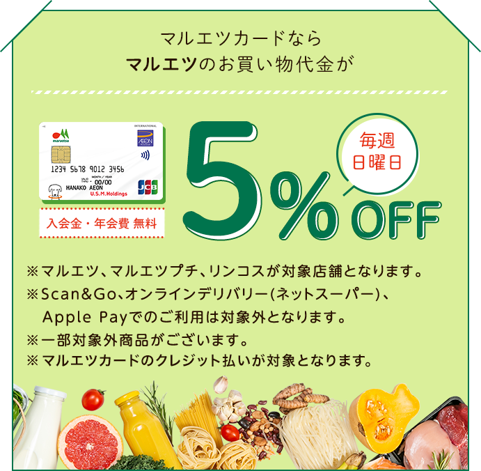 マルエツカードならマルエツのお買い物代金が毎週日曜日5%OFF 入会金・年会費 無料 ※マルエツ、マルエツプチ、リンコスが対象店舗となります。 ※Scan&Go、オンラインデリバリー(ネットスーパー)、Apple Payでのご利用は対象外となります。 ※一部対象外商品がございます。 ※マルエツカードのクレジット払いが対象となります。