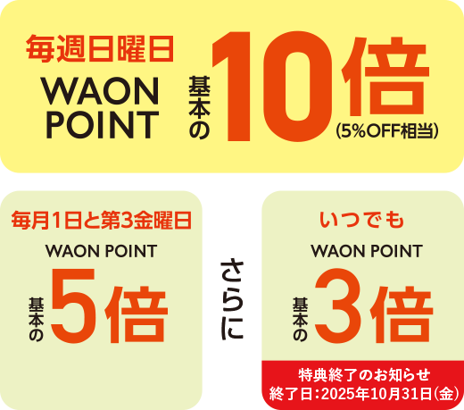 毎週日曜日WAON POINT基本の10倍(5%OFF相当) 毎月1日と第3金曜日WAON POINT基本の5倍 さらに いつでもWAON POINT基本の3倍 特典終了のお知らせ 終了日:2025年10月31日(金)