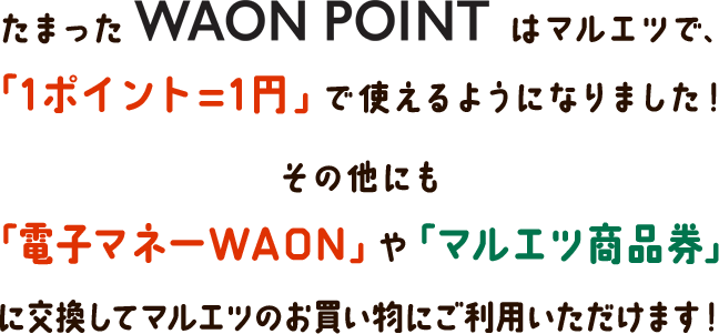 たまったWAON POINTはマルエツで、「1ポイント=1円」で使えるようになりました! その他にも「電子マネーWAON」や「マルエツ商品券」に交換してマルエツのお買い物にご利用いただけます!