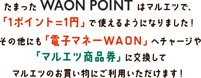 たまったWAON POINTはマルエツで、「1ポイント=1円」で使えるようになりました！ その他にも「電子マネーWAON」へチャージや「マルエツ商品券」に交換してマルエツのお買い物にご利用いただけます！