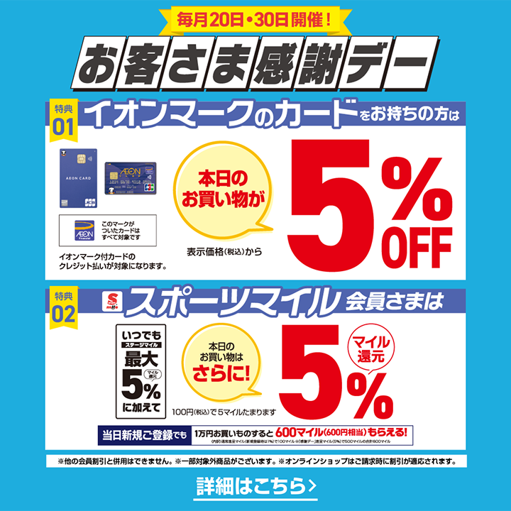 毎月20日・30日開催！ お客さま感謝デー 特典01 イオンマークのカードをお持ちの方は 本日のお買い物が表示価格(税込)から5%OFF AEON Financial このマークがついたカードはすべて対象です イオンマーク付カードのクレジット払いが対象になります。 特典02 スポーツマイル会員さまは いつでもステージマイル最大5%マイル還元に加えて 本日のお買い物はさらに！ 5%マイル還元 100円(税込)でも5マイルたまります 当日新規ご登録でも 1万円お買いものすると600マイル(600円相当)もらえる！ ※他の会員割引と併用はできません。 ※一部対象外商品がございます。※オンラインショップはご請求時に引が適応されます。 詳細はこちら