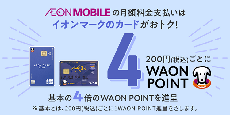 AEONMOBILE の月額料金支払いはイオンマークのカードがおトク！200円(税込)ごとに4WAON POINT 基本の4倍のWAON POINTを進呈 ※基本とは、200円(税込)ごとに1WAON POINT進呈をさします。