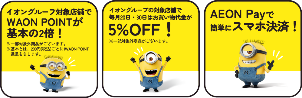 イオングループ対象店舗でWAON POINTが基本の2倍！※一部対象外商品がございます。※基本とは、200円(税込)ごとに1WAON POINT進呈をさします。 イオングループの対象店舗で毎月20日・30日はお買い物代金が5%OFF！※一部対象外商品がございます。 AEON Рауで簡単にスマホ決済！