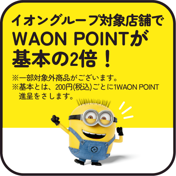 イオングループ対象店舗でWAON POINTが基本の2倍！※一部対象外商品がございます。※基本とは、200円(税込)ごとに1WAON POINT進呈をさします。