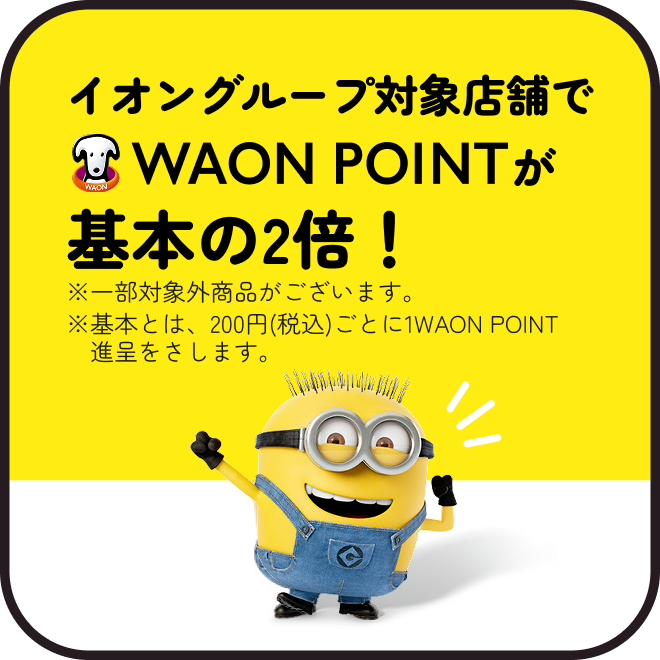 イオングループ対象店舗でWAON POINTが基本の2倍！※一部対象外商品がございます。※基本とは、200円(税込)ごとに1WAON POINT進呈をさします。