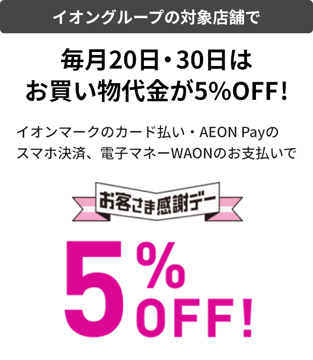 イオングループの対象店舗で 毎月20日・30日は お買い物代金が5%OFF! イオンマークのカード払い・AEON Payの スマホ決済、電子マネーWAONのお支払いで お客さま感謝デー 5％OFF!