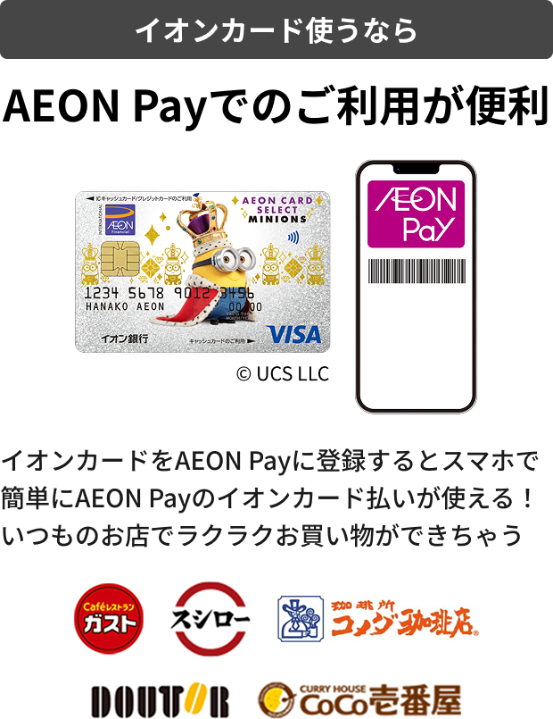 イオンカード使うなら AEON Payでのご利用が便利 イオンカードをAEON Payに登録するとスマホで 簡単にAEON Payのイオンカード払いが使える！ いつものお店でラクラクお買い物ができちゃう ガスト スシロー コメダ珈琲店 DOUTOR COCO壱番屋 &copy; UCS LLC