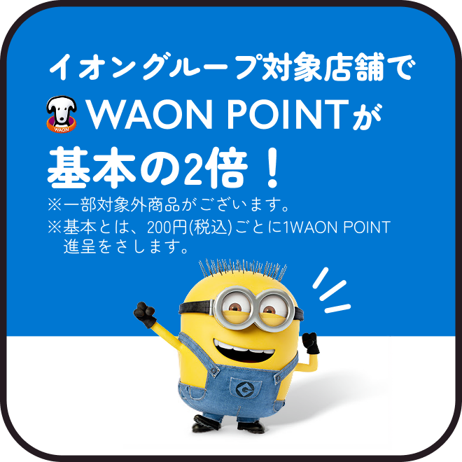 イオングループ対象店舗でWAON POINTが基本の2倍！※一部対象外商品がございます。※基本とは、200円(税込)ごとに1WAON POINT進呈をさします。