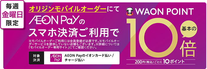 毎週金曜日限定 オリジンモバイルオーダーにて AEON Payのスマホ決済ご利用で WAON POINT 基本の10倍 200円(税込)ごとに10ポイント ※モバイルオーダーご利用には会員登録が必要です。※モバイルオーダーサービスを提供していない店舗もございます。※詳細については「モバイルオーダー専用サイト」にてご確認ください。 対象決済 AEON Payのイオンカード払い/チャージ払い