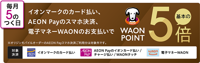 毎月5のつく日 イオンマークのカード払い、AEON Payのスマホ決済、電子マネーWAONのお支払いで WAON POINT 基本の5倍 ※オリジンモバイルオーダーのAEON Payスマホ決済ご利用分は対象外です。 対象決済 イオンマークのカード払い AEON Payのイオンカード払い/チャージ払い/WAONタッチ 電子マネーWAON