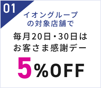 01 イオングループの対象店舗で 毎月20日・30日はお客さま感謝デー 5%OFF