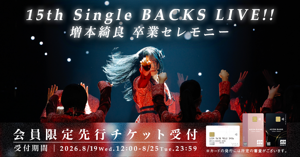 15th Single BACKS LIVE!! 増本綺良 卒業セレモニー 会員限定先行チケット受付決定 受付期間 2026.8/19Wed. 12:00 - 8/25Tue 23:59 ※カードの発行には所定の審査がございます。