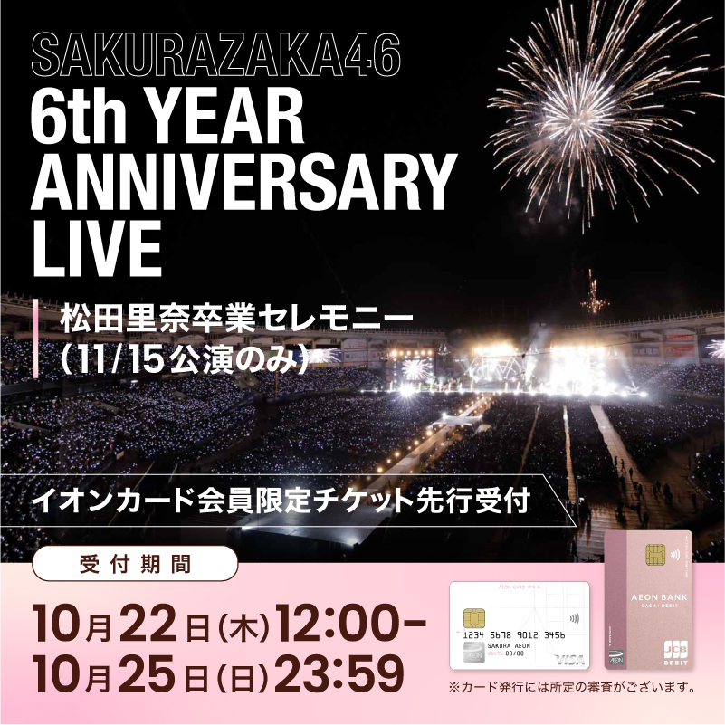 SAKURAZAKA46 6th YEAR ANNIVERSARY LIVE 松田里奈卒業セレモニー (11/15公演のみ) イオンカード会員限定チケット先行受付 受付期間 10月22日(木)12:00 - 10月25日(日)23:59 ※カード発行には所定の審査がございます。
