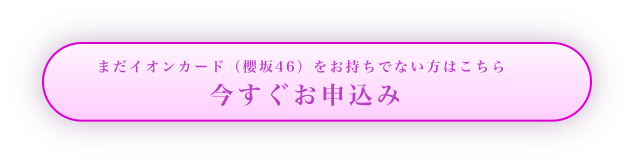 まだイオンカード（櫻坂46）をお持ちでない方はこちら 今すぐお申込み