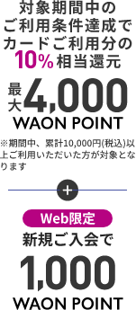 対象期間中のご利用条件達成でカードご利用分の10%相当還元 最大4,000WAON POINT!※期間中、累計10,000円(税込)以上ご利用いただいた方が対象となります web限定 新規ご入会で1,000WAON POINT!