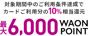 対象期間中のご利用条件達成でカードご利用分の10%相当還元 最大6,000WAON POINT!