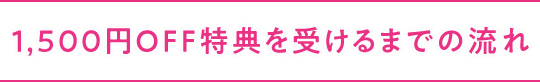 1,500円OFF特典を受けるまでの流れ