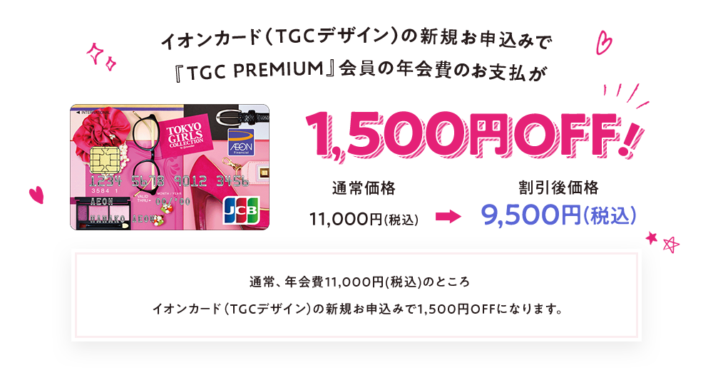 イオンカード（TGCデザイン）の新規お申込みで『TGC PREMIUM』会員の年会費のお支払が1,500円OFF！ 通常価格11,000円(税込)→割引後価格9,500円(税込) 通常、年会費11,000(税込)のところイオンカード（TGCデザイン）の新規お申込みで1,500円OFFになります。