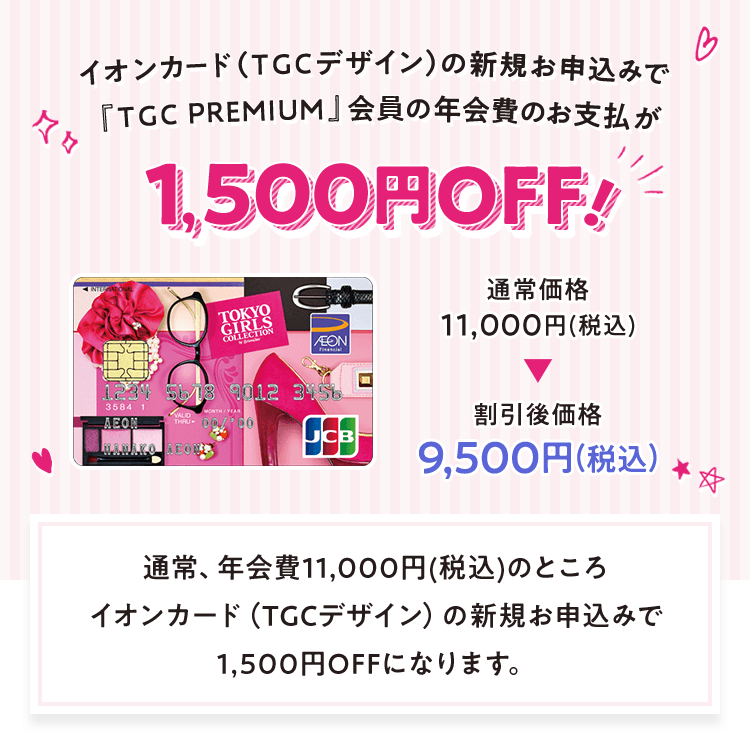 イオンカード（TGCデザイン）の新規お申込みで『TGC PREMIUM』会員の年会費のお支払が1,500円OFF！ 通常価格11,000円(税込)→割引後価格9,500円(税込) 通常、年会費11,000(税込)のところイオンカード（TGCデザイン）の新規お申込みで1,500円OFFになります。