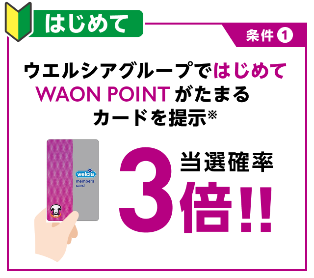 条件1 はじめて ウエルシアグループではじめてWAON POINTがたまるカードを提示※ 当選確率3倍！！