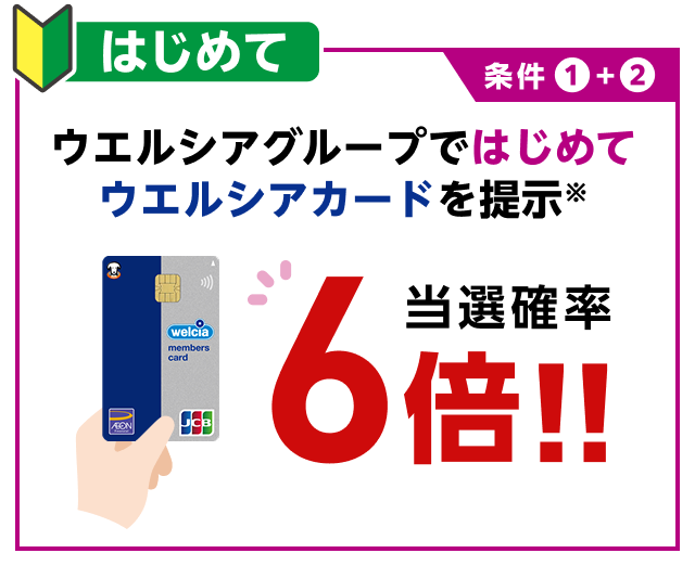 条件1+2 はじめて ウエルシアグループではじめてウエルシアカードを提示※ 当選確率6倍！！
