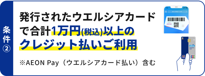 条件2 発行されたウエルシアカードで合計1万円(税込)以上のクレジット払いご利用 ※AEON Pay(ウエルシアカード払い)含む