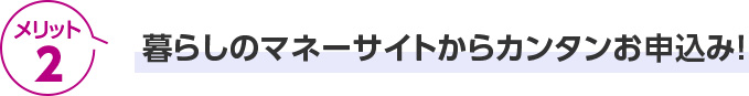 メリット2 暮らしのマネーサイトからカンタンお申込み！