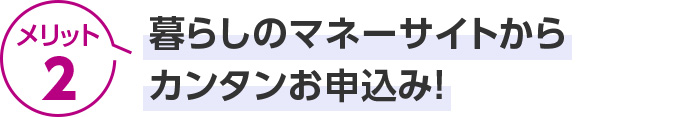メリット2 暮らしのマネーサイトからカンタンお申込み！