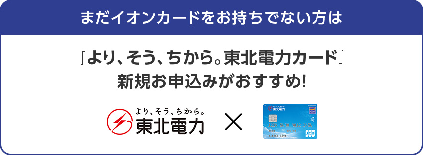まだイオンカードをお持ちでない方は『より、そう、ちから。東北電力カード』新規お申込みがおすすめ！ 東北電力
