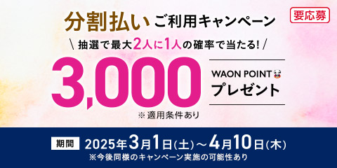 分割払いご利用キャンペーン 抽選で最大2人に1人の確率で当たる！3,000WAON POINT プレゼント ※適用条件あり 期間 2025年3月1日(土)〜4月10日(木) ※今後同様のキャンペーン実施の可能性あり