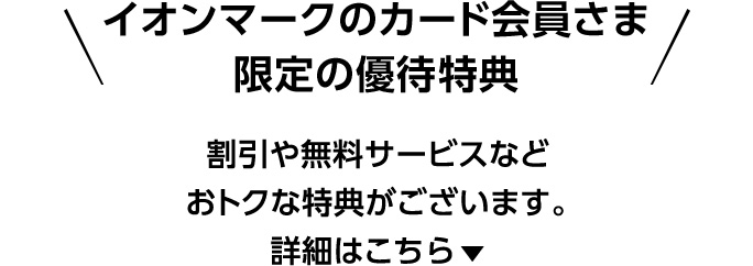 イオンマークのカード会員さま限定の優待特典 割引や無料サービスなどおトクな特典がございます。 詳細はこちら▼
