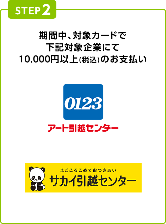 STEP2 期間中、対象カードで下記対象企業にて10,000円以上(税込)のお支払い 0123 アート引越センター まごころこめておつきあい サカイ引越センター