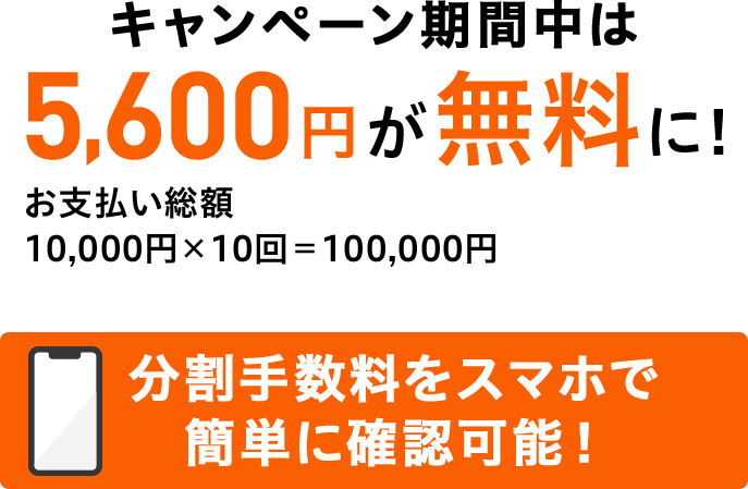 キャンペーン期間中は5,600円が無料に! お支払い総額 10,000円×10回=100,000円 分割手数料をスマホで簡単に確認可能!