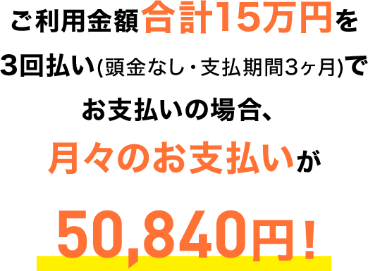 ご利用金額合計15万円を3回払い(頭金なし・支払期間3ヶ月)でお支払いの場合、月々のお支払いが50,840円！