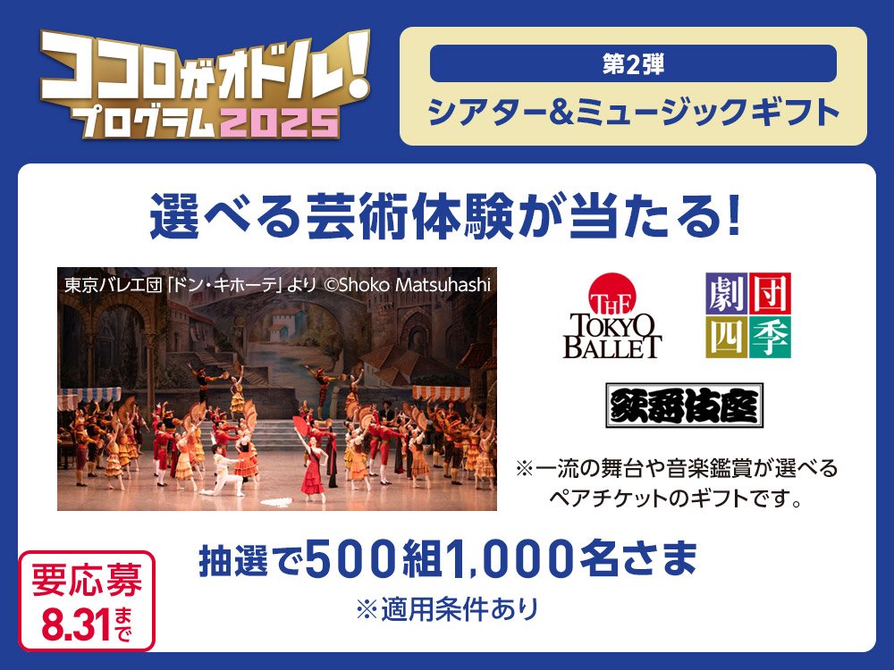 ココロがオドル！プログラム2025 第2弾 シアター&ミュージックギフト 選べる芸術体験が当たる！ 東京バレエ団「ドン・キホーテ」より ©Shoko Matsuhashi THE TOKYO BALLET 劇団四季 歌舞伎座 ※一流の舞台や音楽鑑賞が選べるペアチケットのギフトです。抽選で500組1,000名さま ※適用条件あり 要応募 8.31まで
