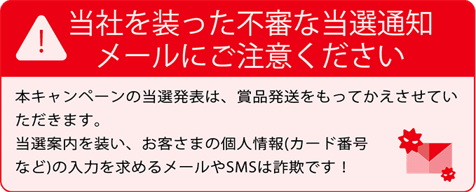当社を装った不審な当選通知メールにご注意ください 本キャンペーンの当選発表は、賞品発送をもってかえさせていただきます。当選案内を装い、お客さまの個人情報(カード番号など)の入力を求めるメールやSMSは詐欺です!