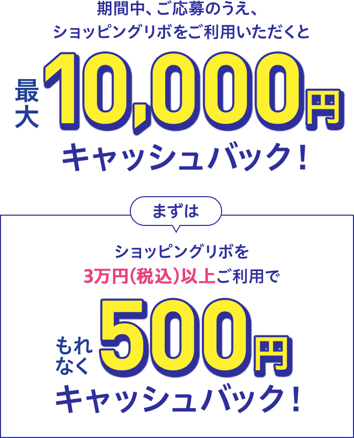 期間中、ご応募のうえ、ショッピングリボをご利用いただくと最大10,000円キャッシュバック!まずはショッピングリボを3万円(税込)以上ご利用でもれなく500円キャッシュバック!