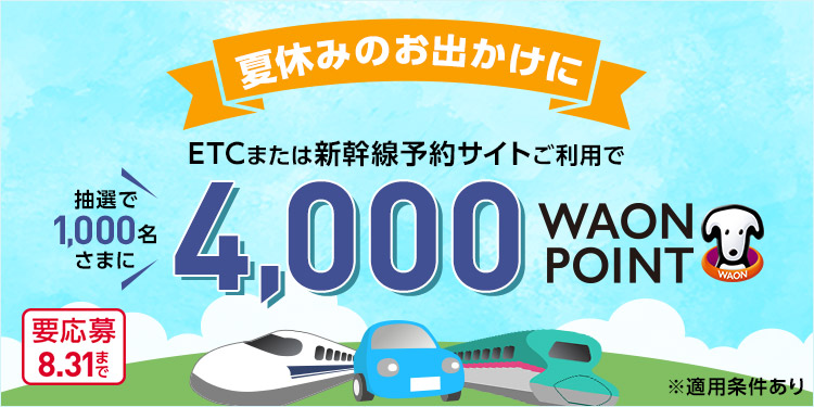 夏休みのお出かけに ETCまたは新幹線予約サイトご利用で 抽選で1,000名さまに 4,000WAON POINT ※適用条件あり 要応募 8.31まで