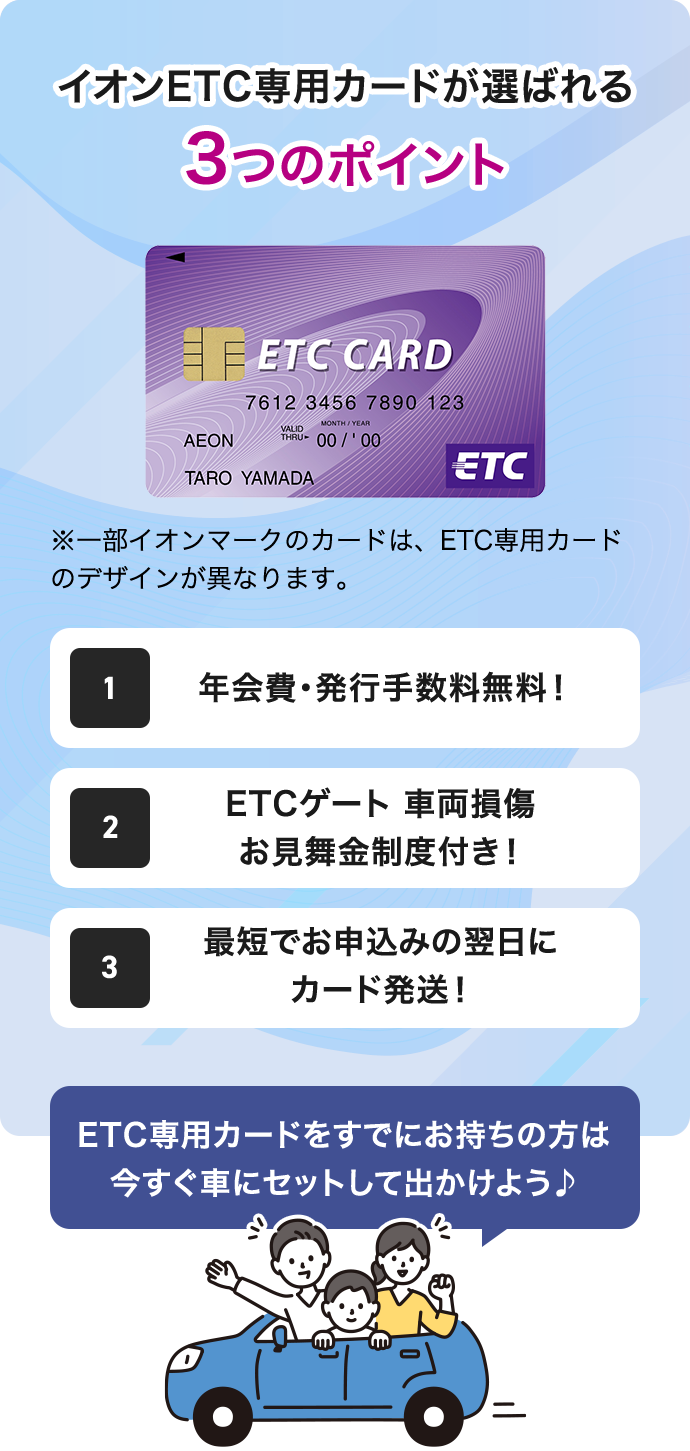 イオンETC専用カードが選ばれる3つのポイント ETC CARD ※一部イオンマークのカードは、ETC専用カードのデザインが異なります。 1 年会費・発行手数料無料! 2 ETCゲート 車両損傷 お見舞金制度付き! 3 最短でお申込みの翌日にカード発送! ETC専用カードをすでにお持ちの方は 今すぐ車にセットして出かけよう♪