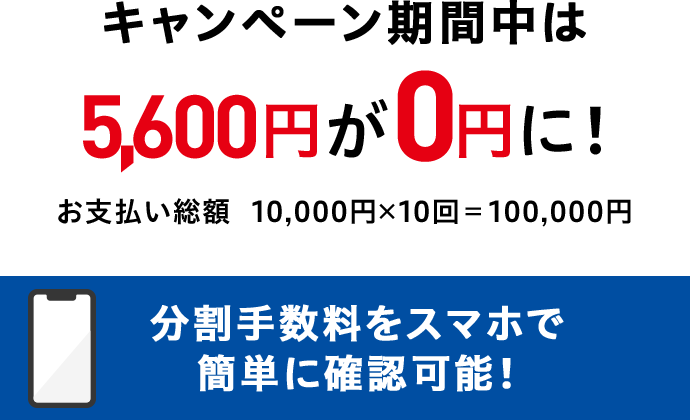 キャンペーン期間中は 5,600円が0円に！ お支払い総額 10,000円x10回＝100,000円 分割手数料をスマホで簡単に確認可能！