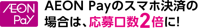 AEON Payのスマホ決済の場合は、応募口数2倍に！
