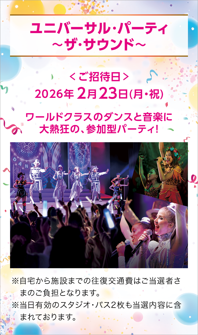 ユニバーサル・パーティ 〜ザ・サウンド〜 < ご招待日 > 2026年2月23日(月・祝) ワールドクラスのダンスと音楽に大熱狂の、参加型パーティ！ ※自宅から施設までの往復交通費はご当選者さまのご負担となります。※当日有効のスタジオ・パス2枚も当選内容に含まれております。
