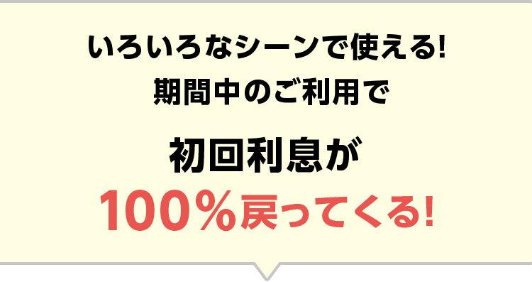 いろいろなシーンで使える! 期間中のご利用で 初回利息が100%戻ってくる!