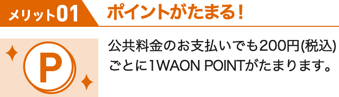 メリット01 ポイントがたまる! 公共料金のお支払いでも200円(税込)ごとに1WAON POINTがたまります。