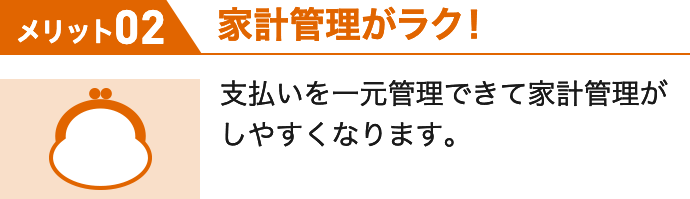 メリット02 家計管理がラク! 支払いを一元管理できて家計管理がしやすくなります。
