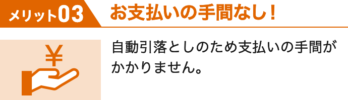 メリット03 お支払いの手間なし! 自動引落としのため支払いの手間がかかりません。