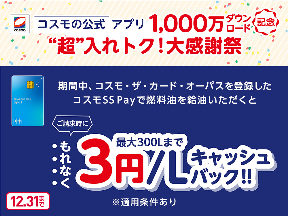 コスモの公式アプリ1,000万ダウンロード記念“超”入れトク!大感謝祭 期間中、コスモ・ザ・カード・オーパスを登録したコスモSS Payで燃料油を給油いただくとご請求時にもれなく最大300Lまで3円/Lキャッシュバック!! ※適用条件あり 12.31まで