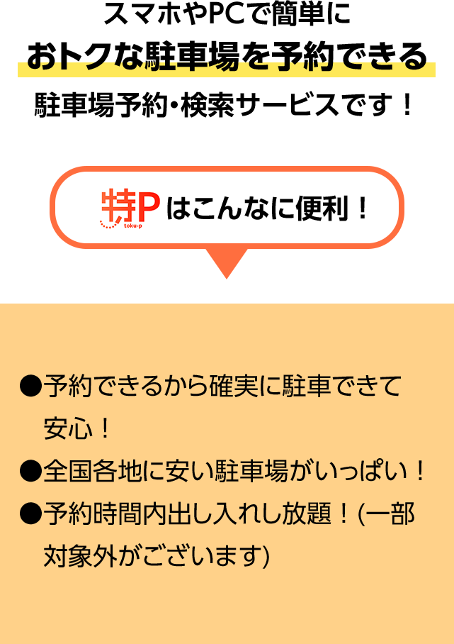 スマホやPCで簡単におトクな駐車場を予約できる駐車場予約・検索サービスです！ 特P toku-pはこんなに便利！ ●予約できるから確実に駐車できて安心！ ●全国各地に安い駐車場がいっぱい！ ●予約時間内出し入れし放題！(一部対象外がございます)