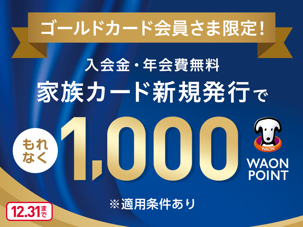 ゴールドカード会員さま限定! 入会金・年会費無料 家族カード新規発行で もれなく1,000WAON POINT ※適用条件あり 12.31まで