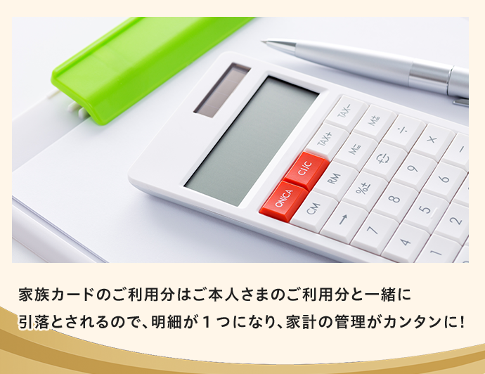 家族カードのご利用分はご本人さまのご利用分と一緒に引落とされるので、明細が1つになり、家計の管理がカンタンに!